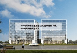 2024欧洲杯分组抽签仪式视频讲解下载,2021欧洲杯抽签仪式